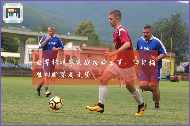 世界杯滚球实战经验分享，助你精准判断赛局走势